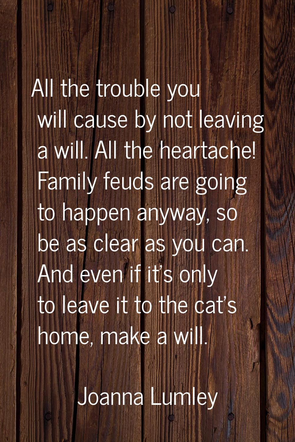 All the trouble you will cause by not leaving a will. All the heartache! Family feuds are going to 