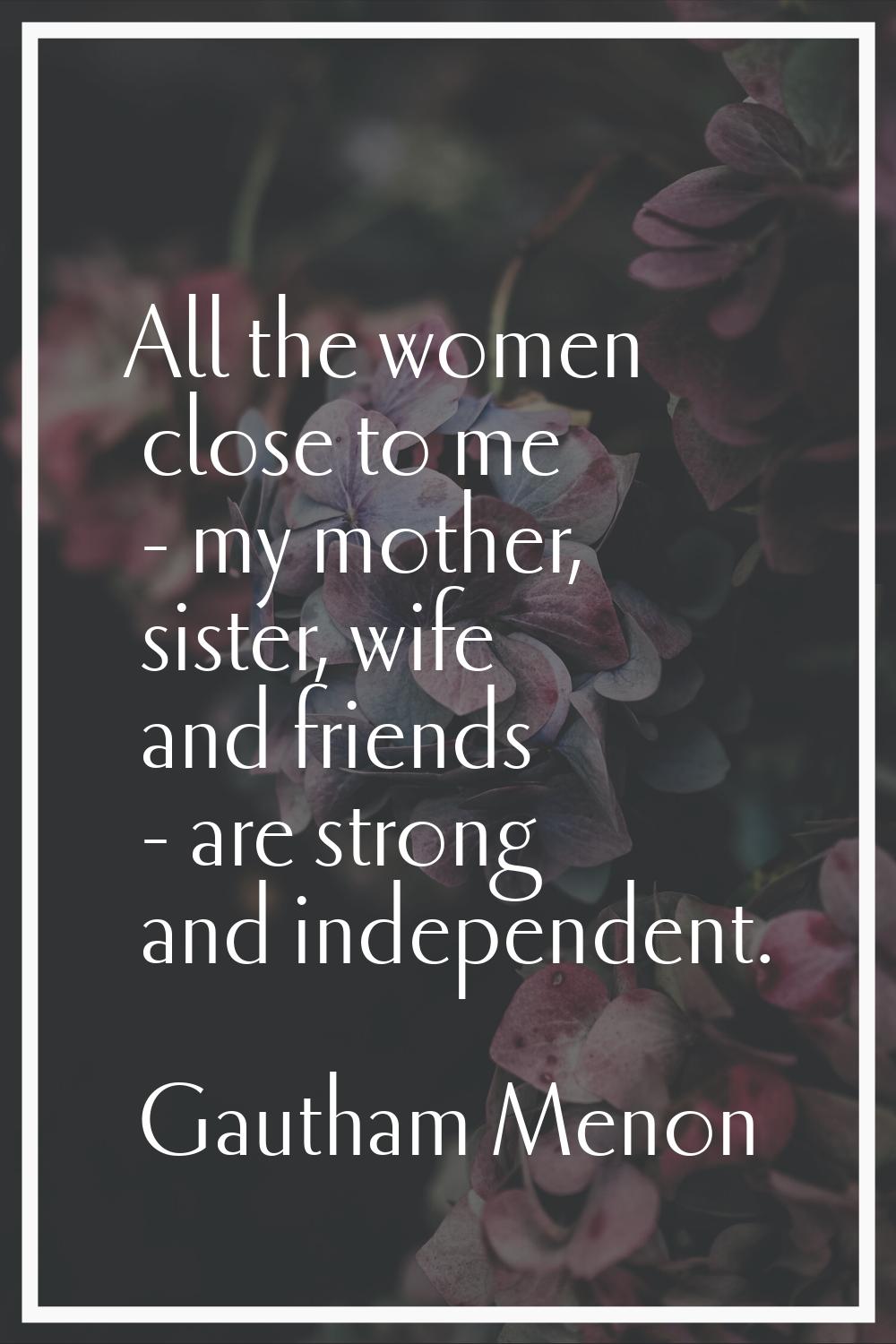 All the women close to me - my mother, sister, wife and friends - are strong and independent.