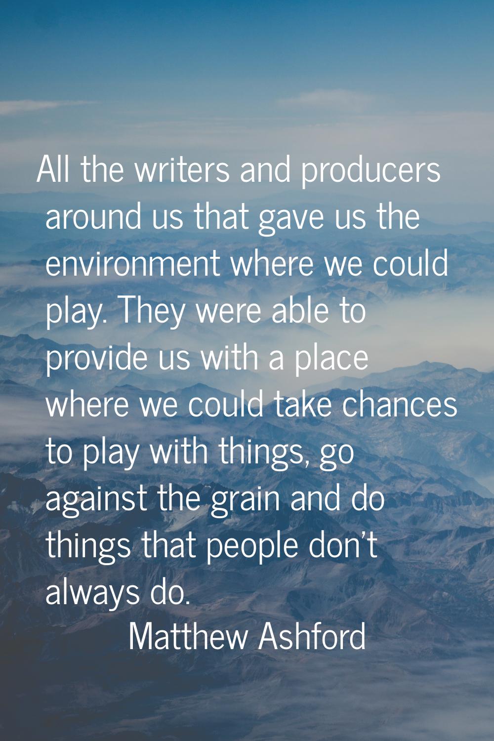All the writers and producers around us that gave us the environment where we could play. They were