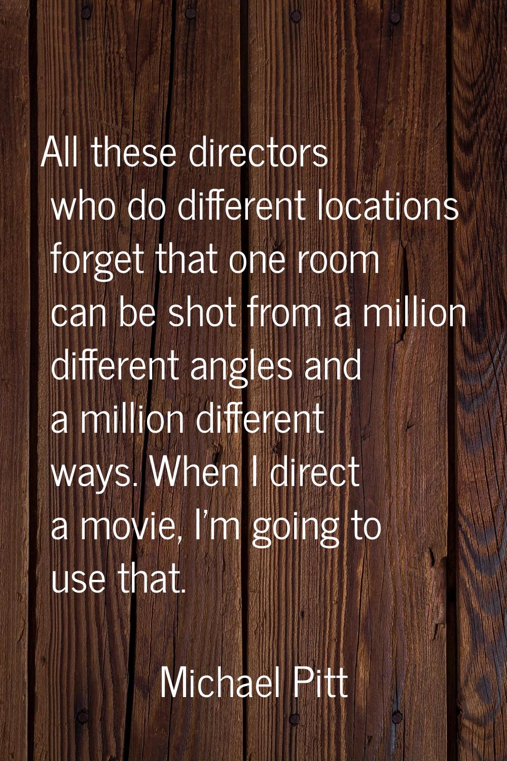 All these directors who do different locations forget that one room can be shot from a million diff