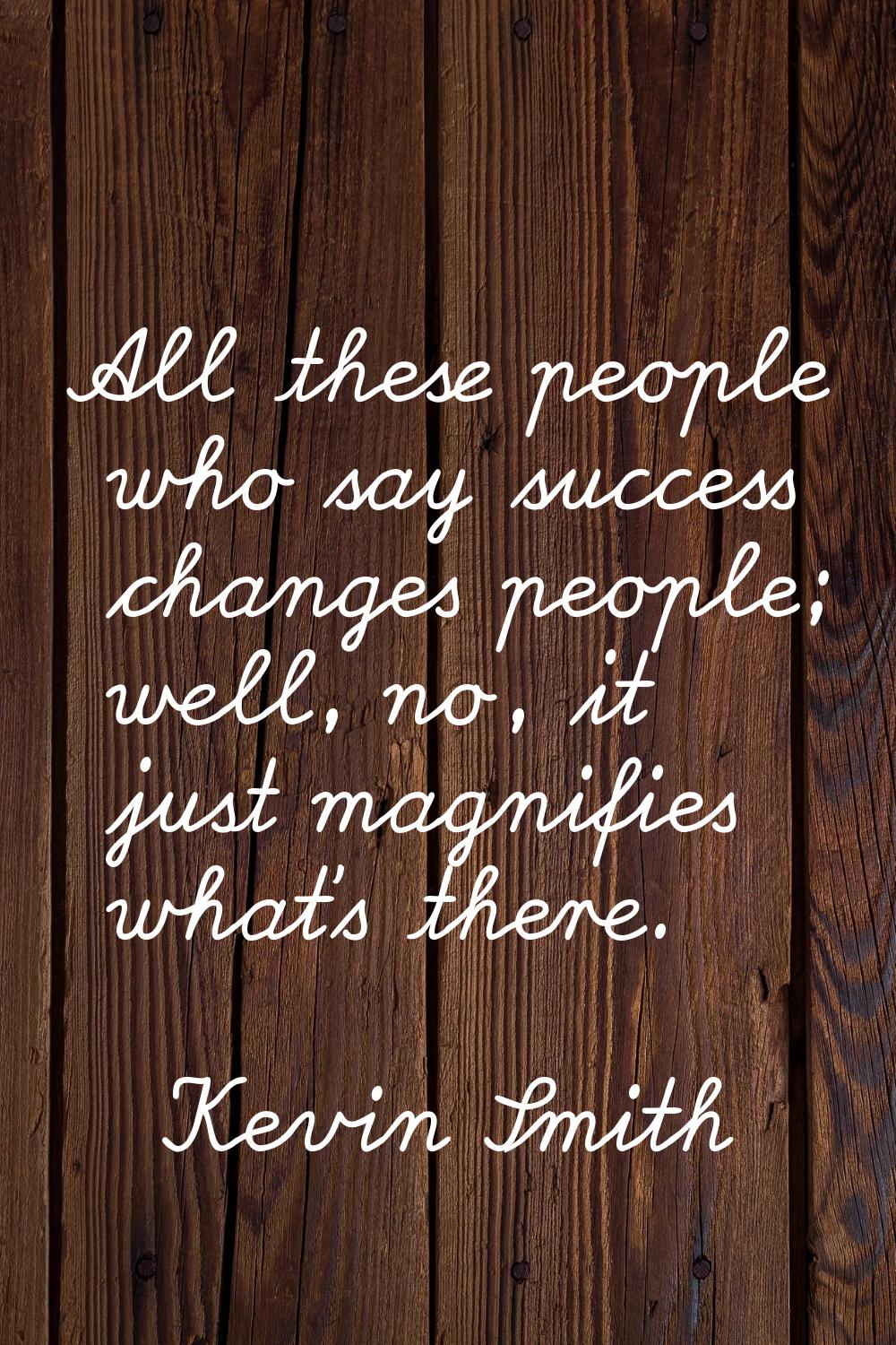 All these people who say success changes people; well, no, it just magnifies what's there.