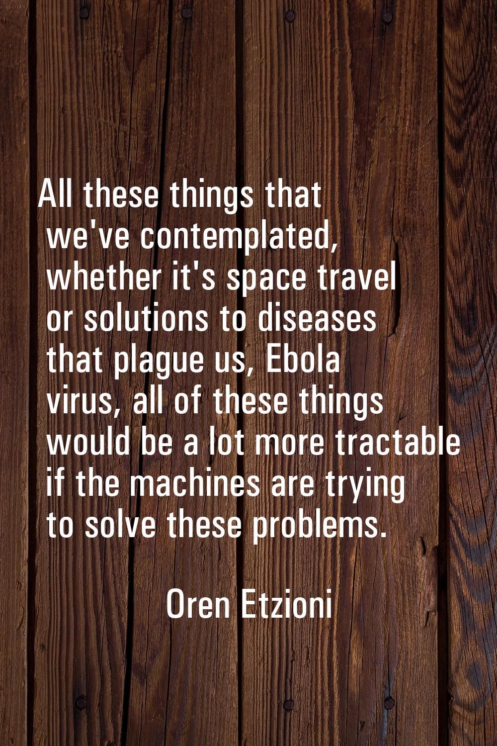 All these things that we've contemplated, whether it's space travel or solutions to diseases that p