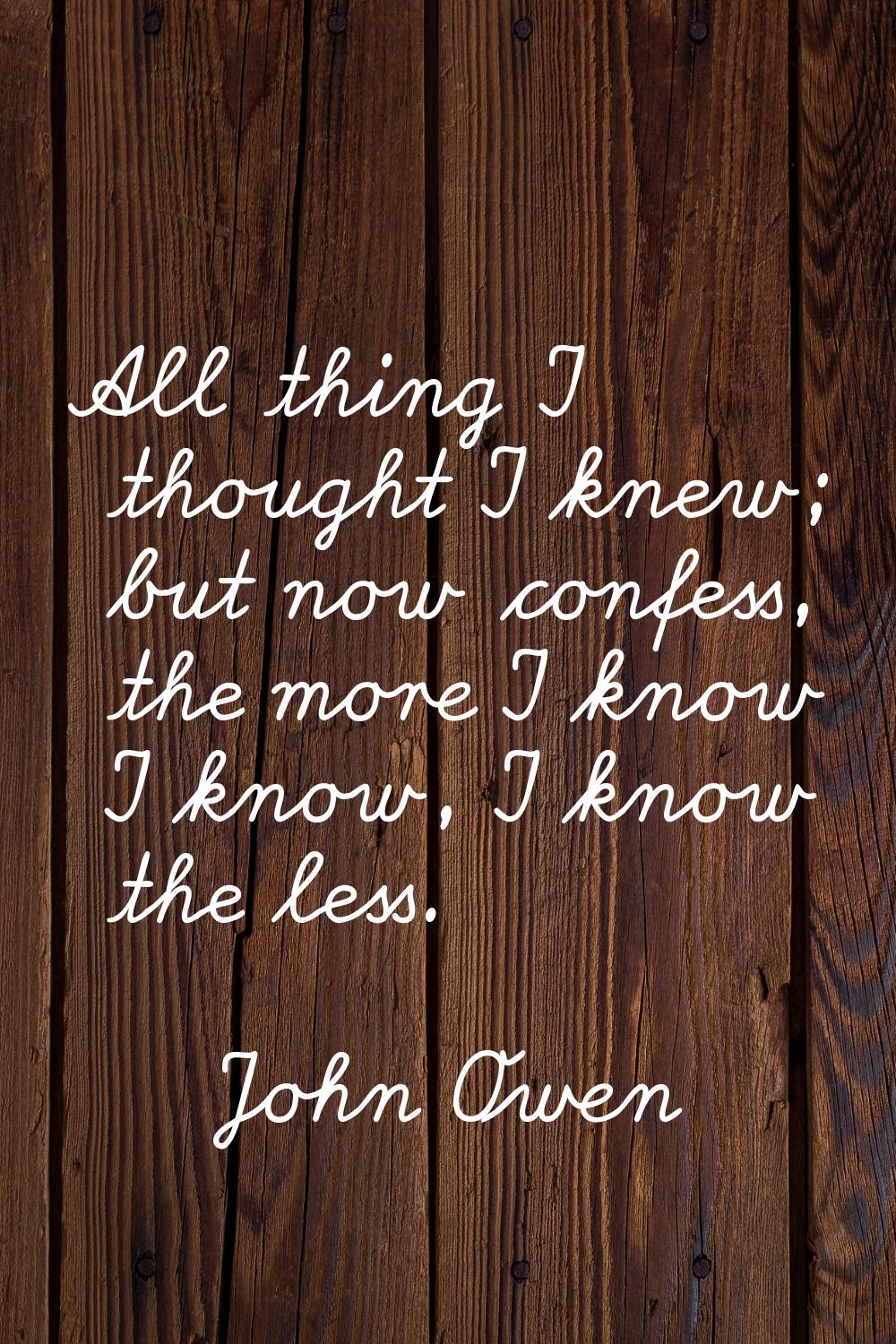 All thing I thought I knew; but now confess, the more I know I know, I know the less.