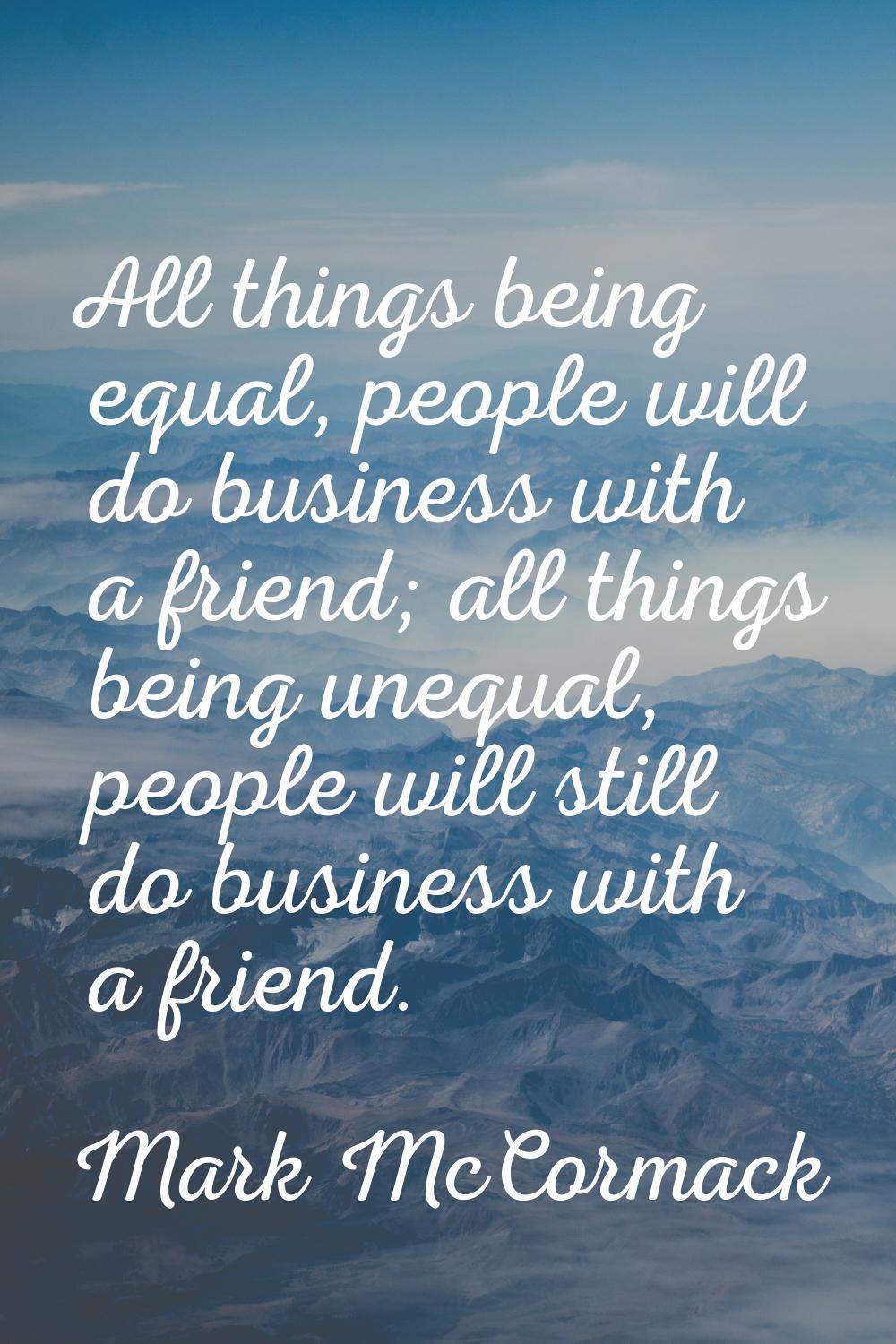 All things being equal, people will do business with a friend; all things being unequal, people wil