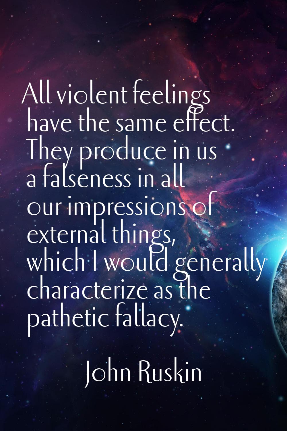 All violent feelings have the same effect. They produce in us a falseness in all our impressions of