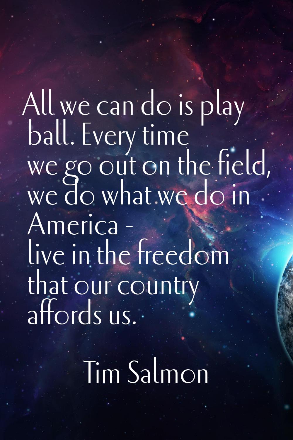 All we can do is play ball. Every time we go out on the field, we do what we do in America - live i