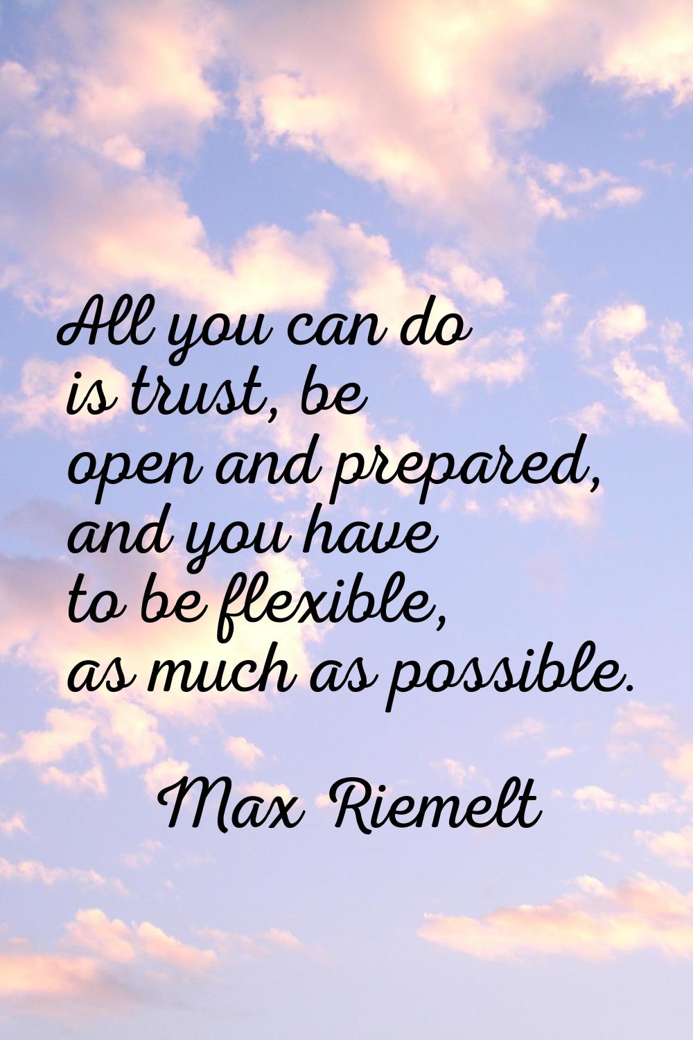 All you can do is trust, be open and prepared, and you have to be flexible, as much as possible.