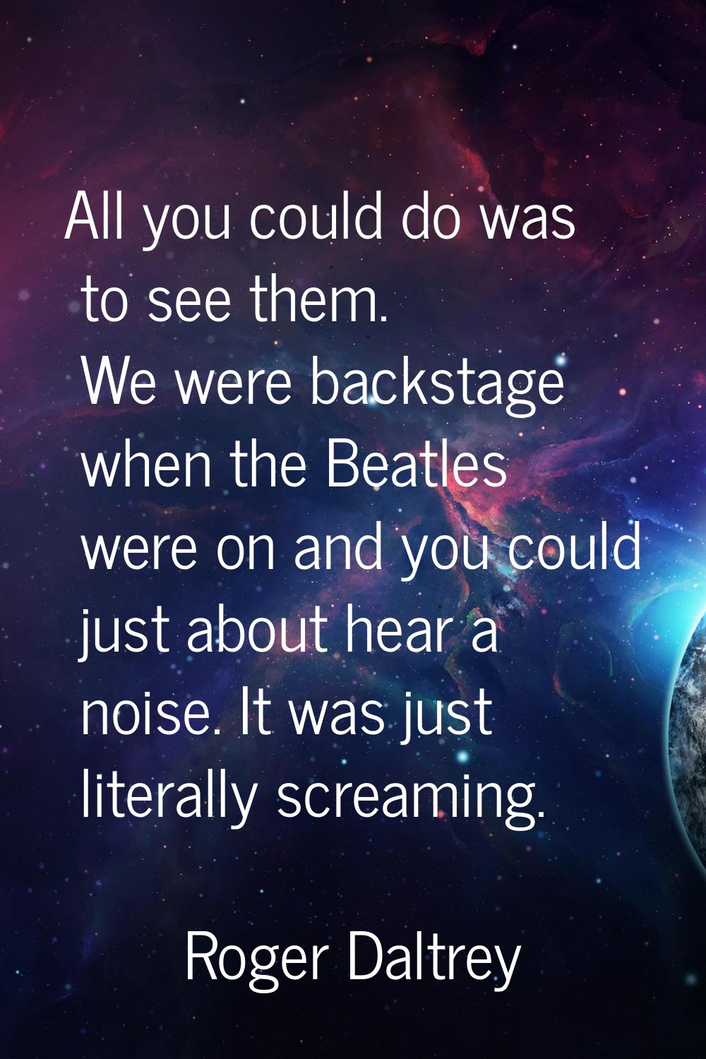 All you could do was to see them. We were backstage when the Beatles were on and you could just abo