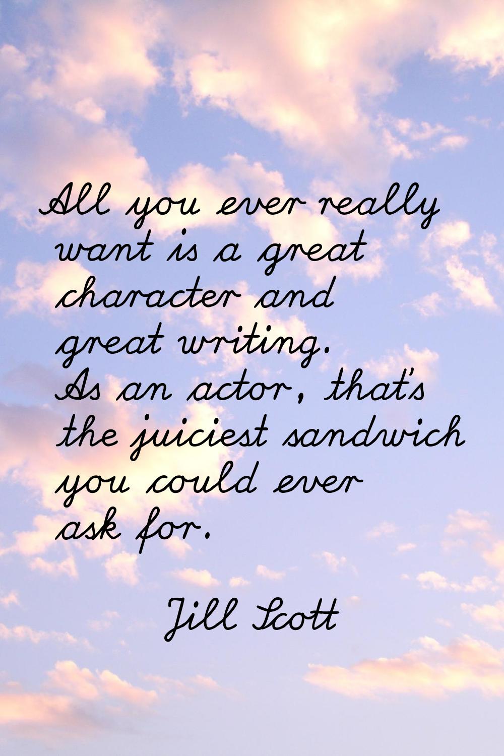 All you ever really want is a great character and great writing. As an actor, that's the juiciest s
