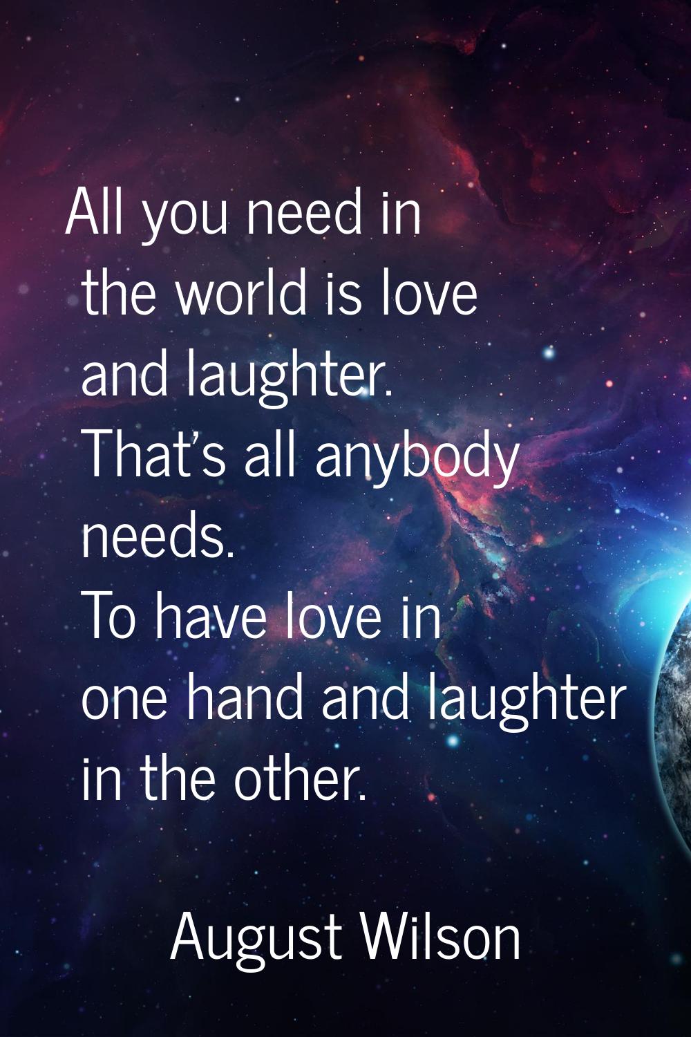 All you need in the world is love and laughter. That's all anybody needs. To have love in one hand 