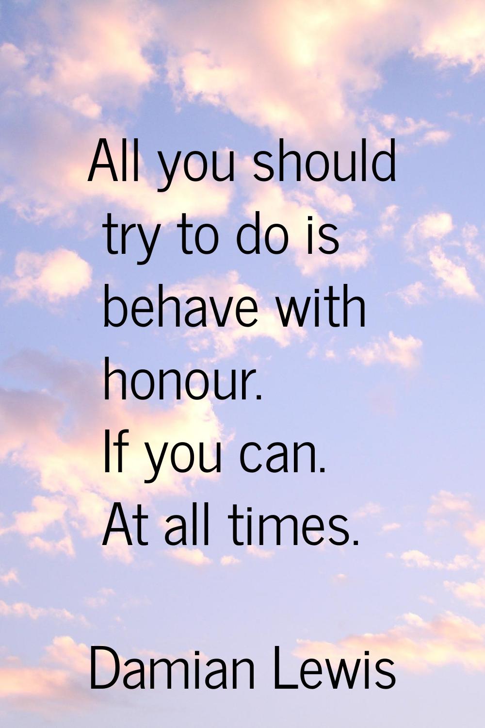 All you should try to do is behave with honour. If you can. At all times.