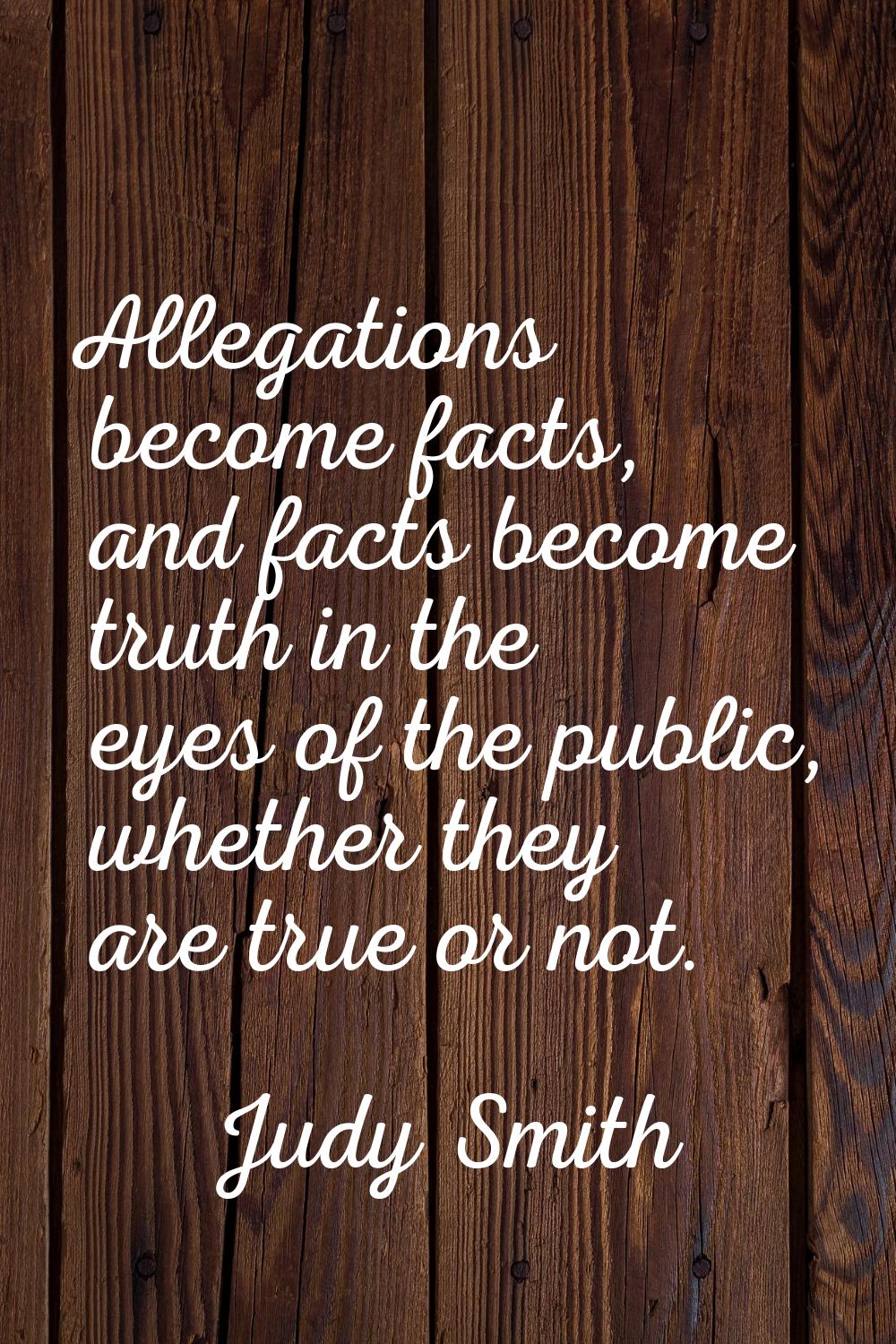 Allegations become facts, and facts become truth in the eyes of the public, whether they are true o
