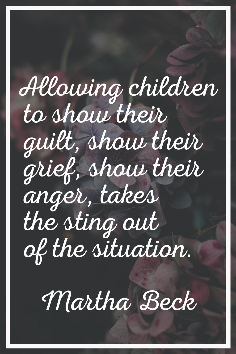 Allowing children to show their guilt, show their grief, show their anger, takes the sting out of t