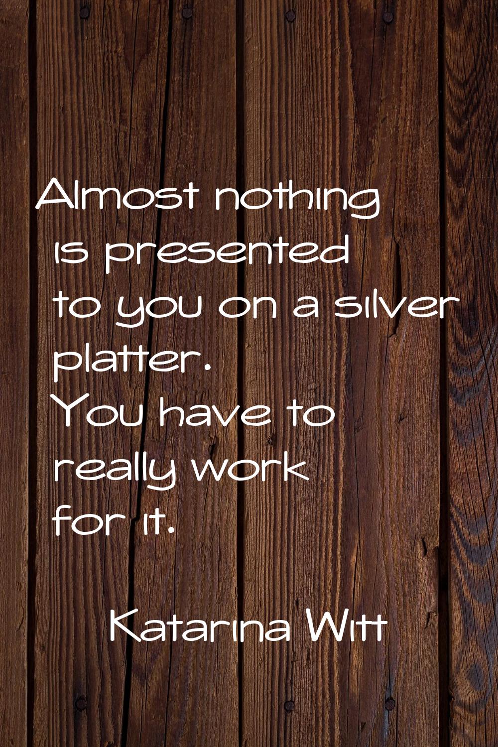 Almost nothing is presented to you on a silver platter. You have to really work for it.