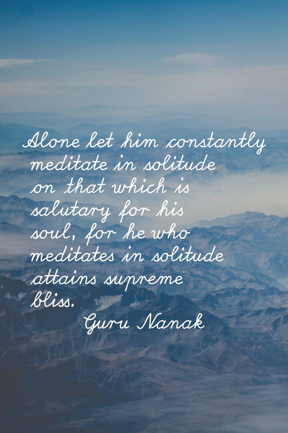 Alone let him constantly meditate in solitude on that which is salutary for his soul, for he who me