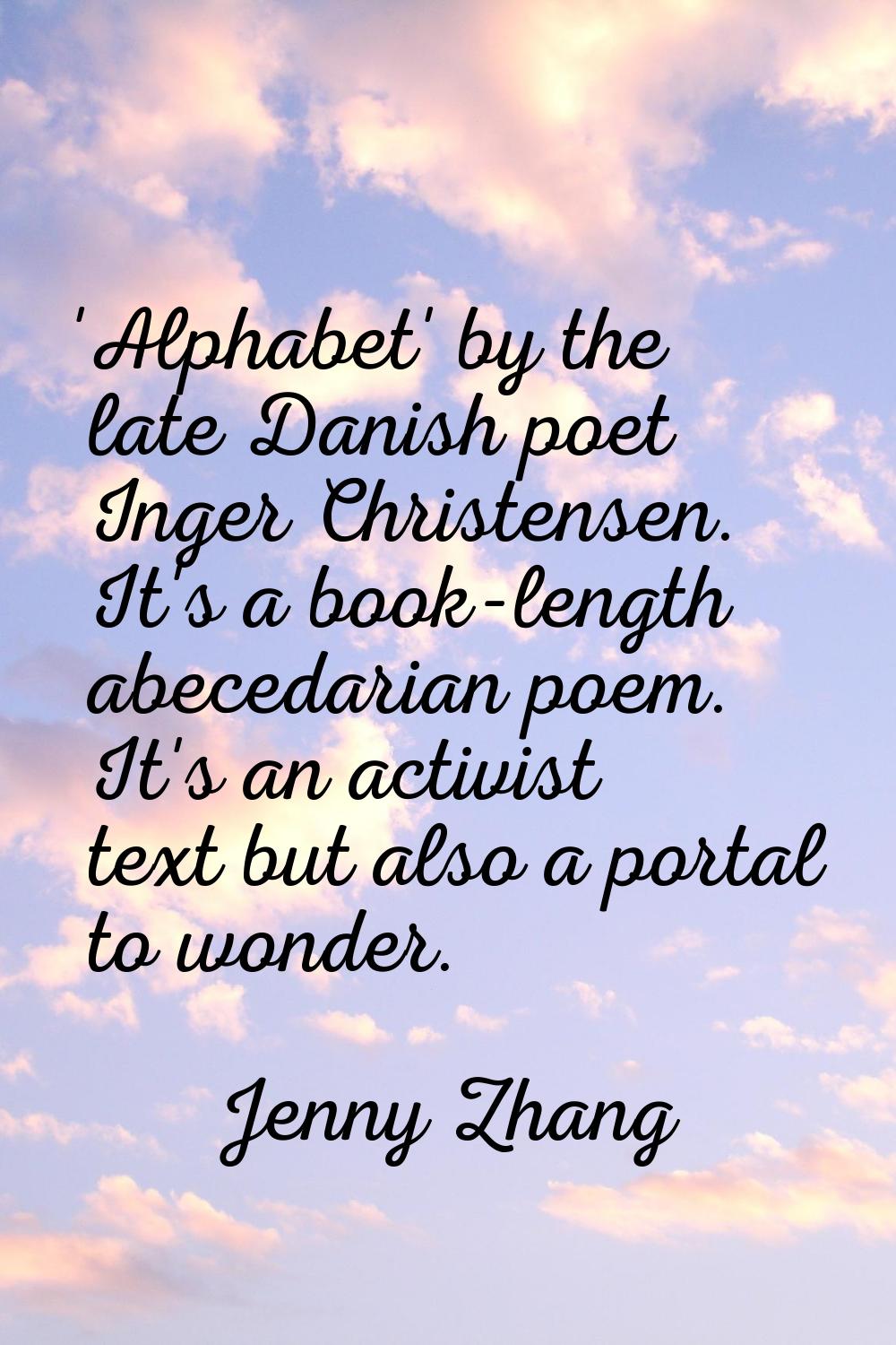 'Alphabet' by the late Danish poet Inger Christensen. It's a book-length abecedarian poem. It's an 