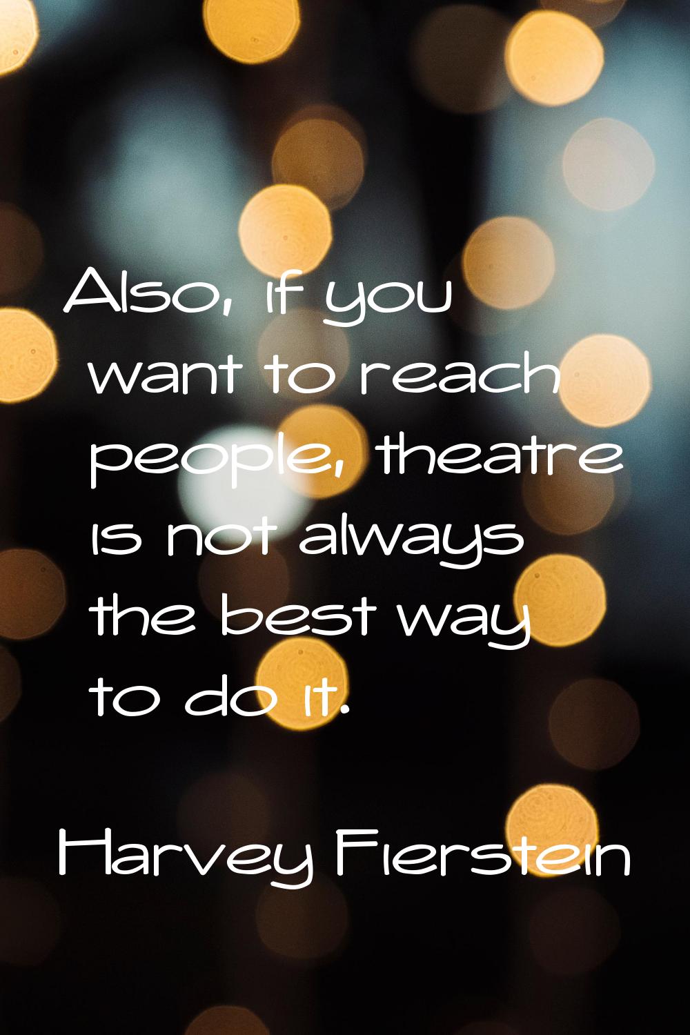 Also, if you want to reach people, theatre is not always the best way to do it.