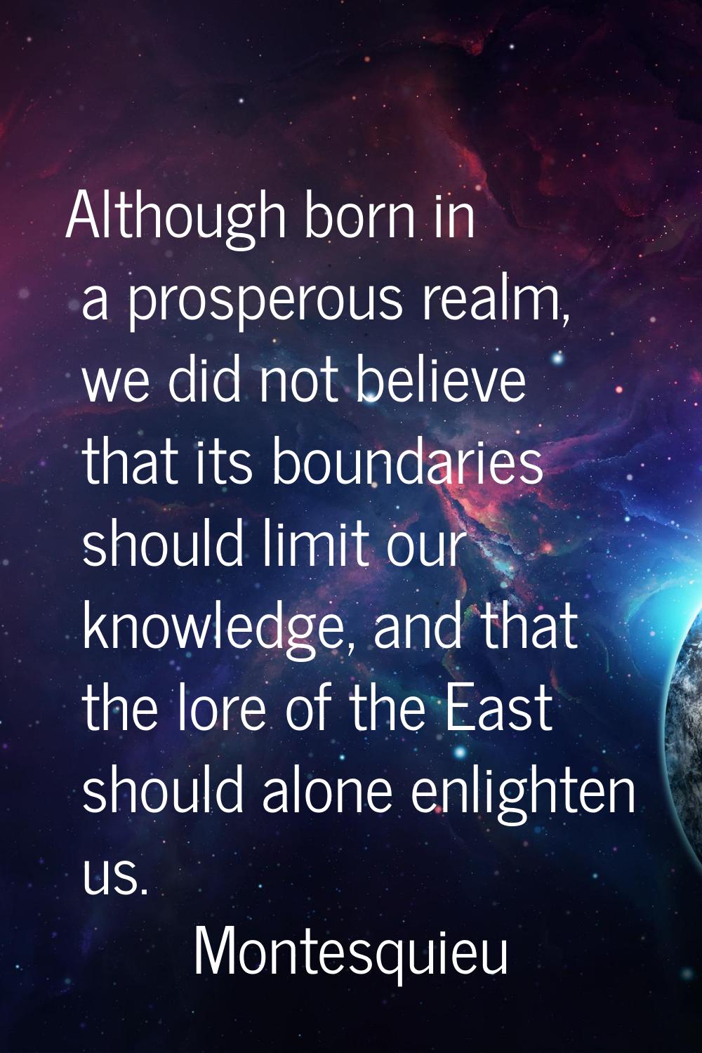 Although born in a prosperous realm, we did not believe that its boundaries should limit our knowle