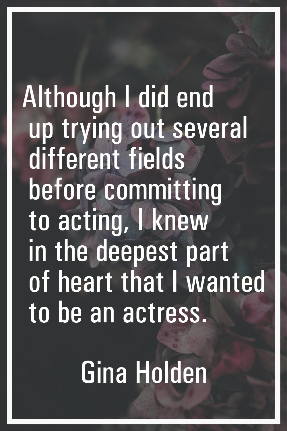 Although I did end up trying out several different fields before committing to acting, I knew in th