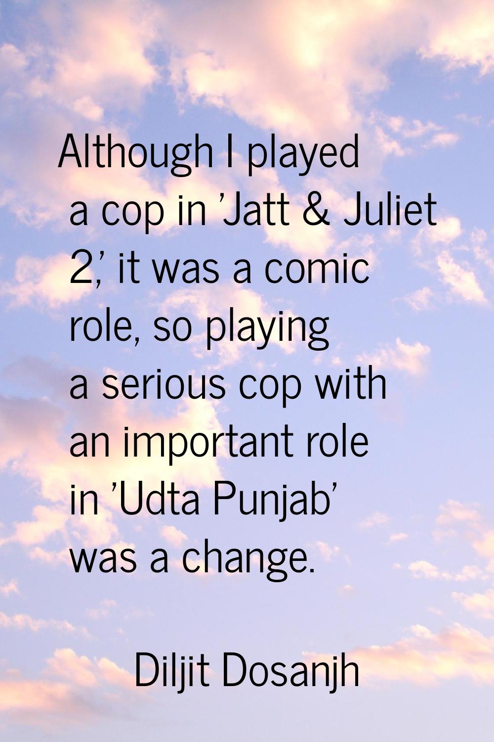 Although I played a cop in 'Jatt & Juliet 2,' it was a comic role, so playing a serious cop with an