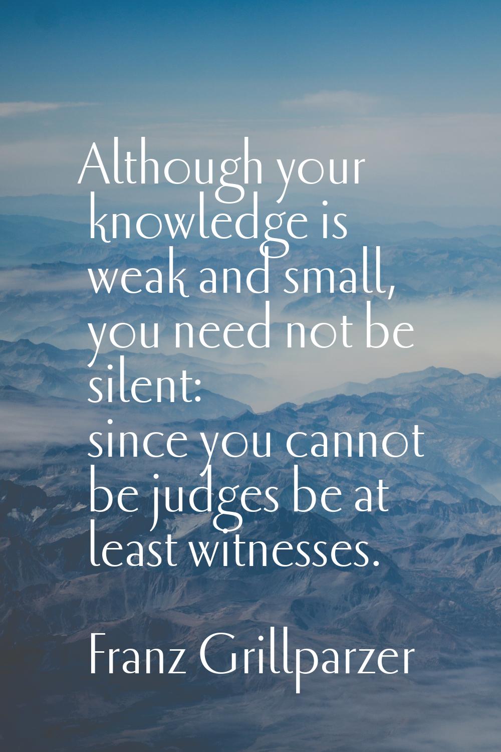 Although your knowledge is weak and small, you need not be silent: since you cannot be judges be at