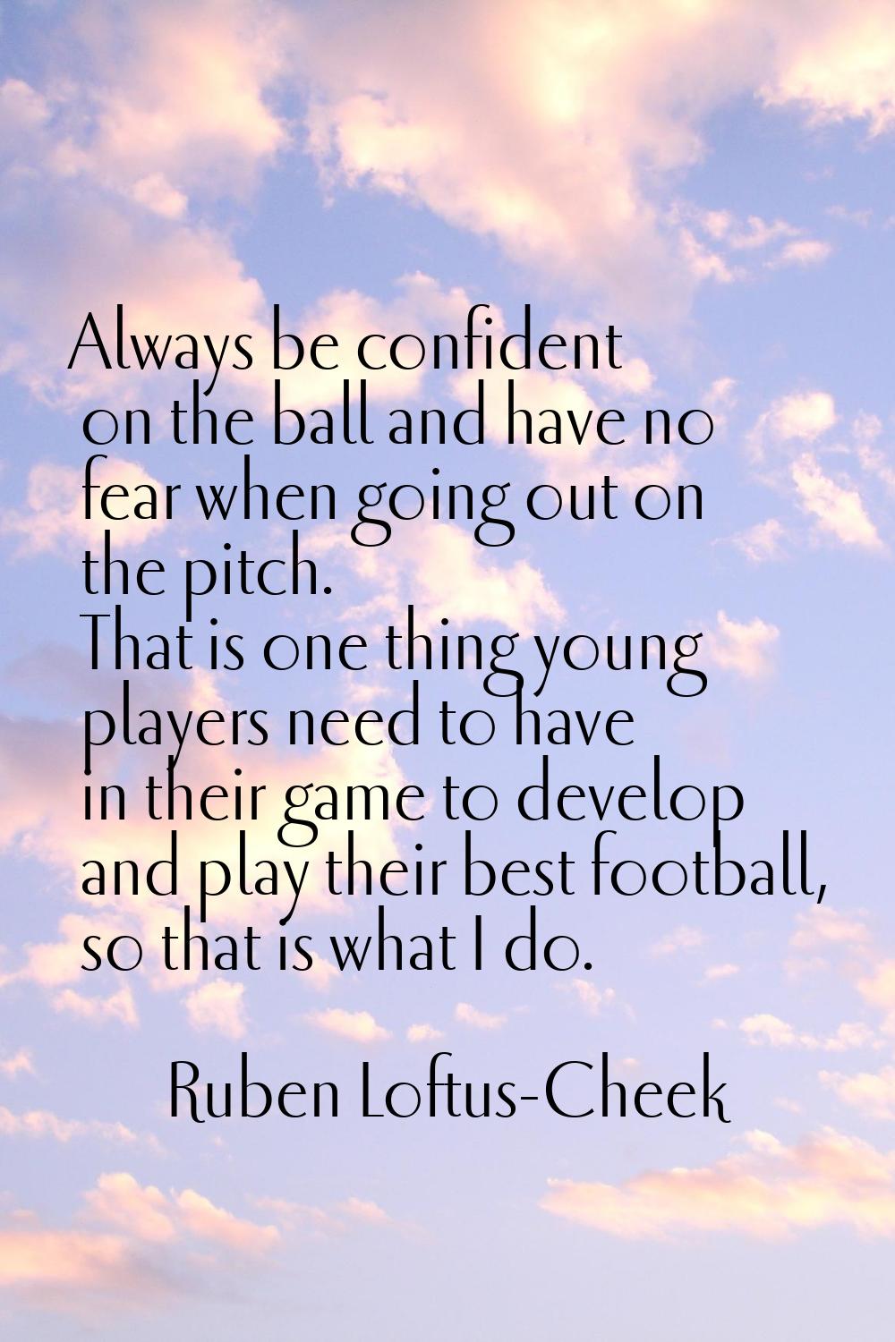 Always be confident on the ball and have no fear when going out on the pitch. That is one thing you