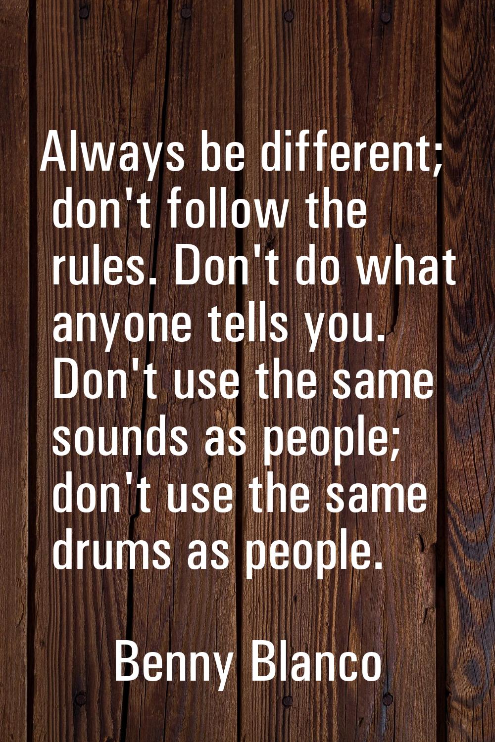 Always be different; don't follow the rules. Don't do what anyone tells you. Don't use the same sou