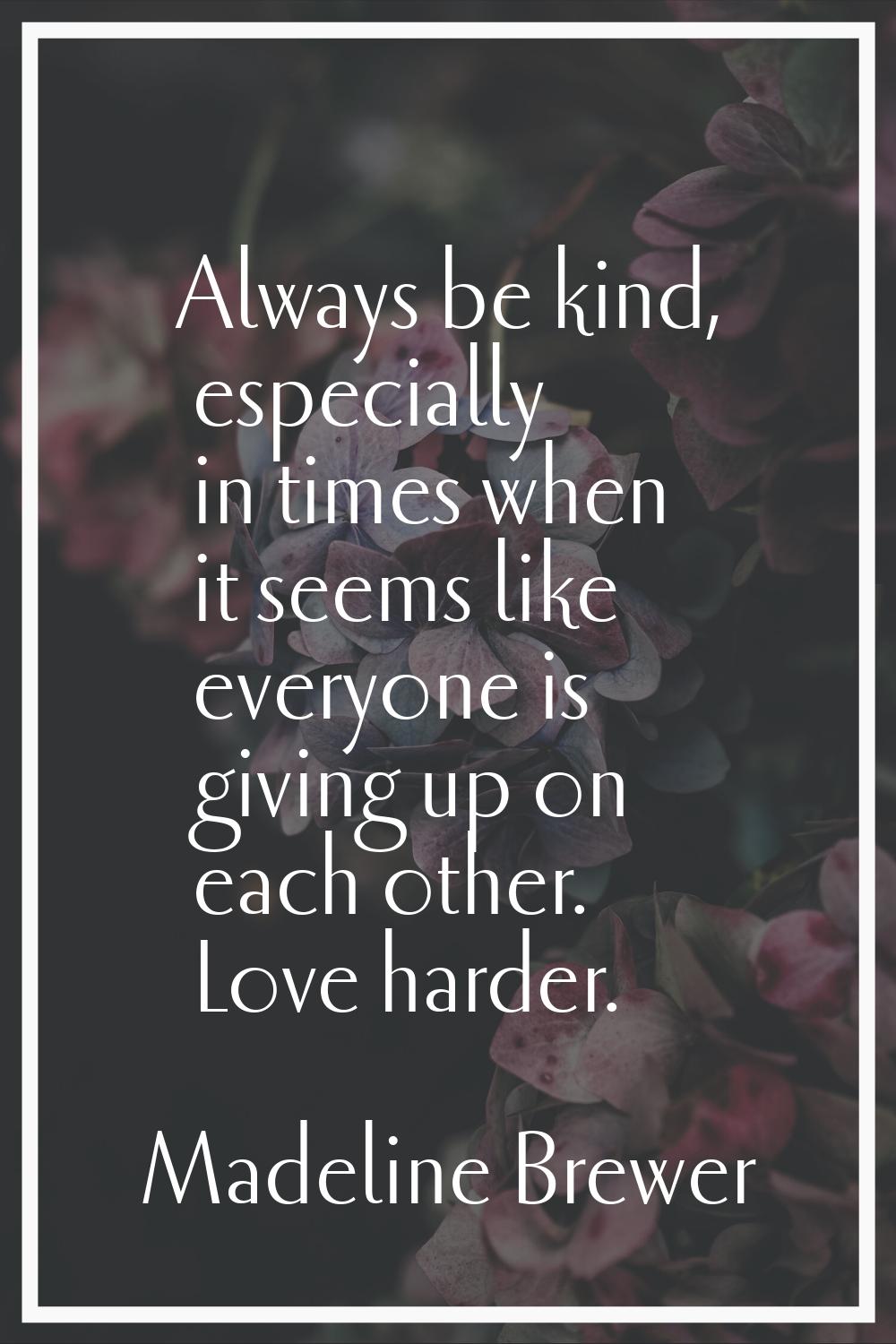 Always be kind, especially in times when it seems like everyone is giving up on each other. Love ha