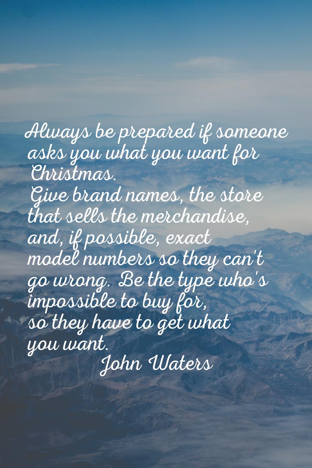 Always be prepared if someone asks you what you want for Christmas. Give brand names, the store tha