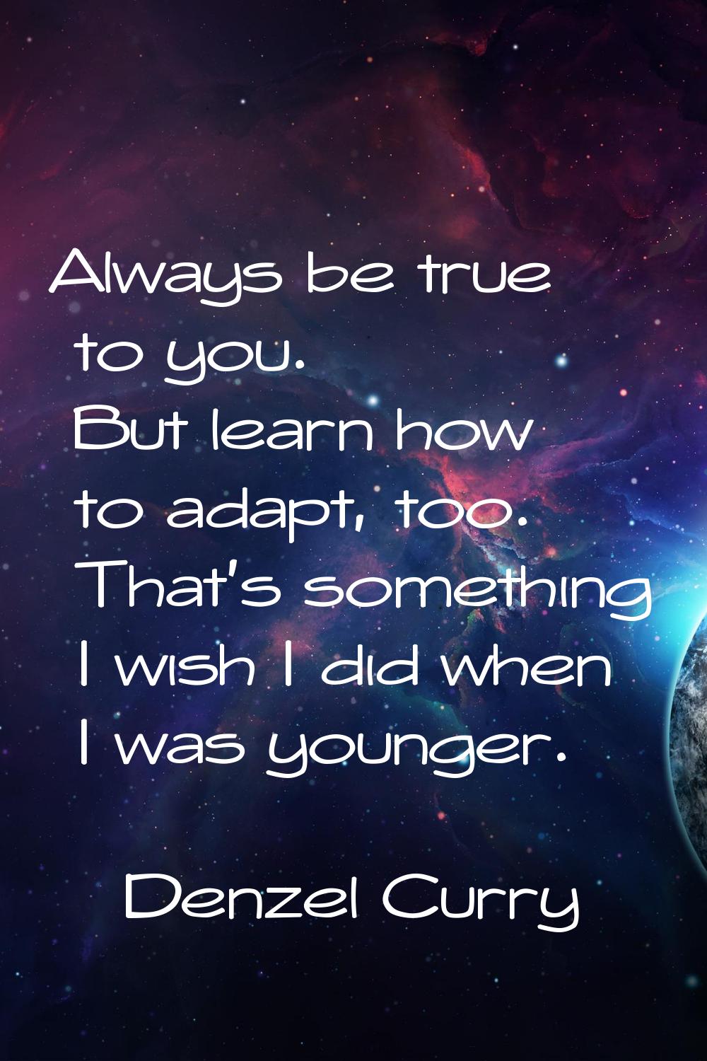 Always be true to you. But learn how to adapt, too. That's something I wish I did when I was younge