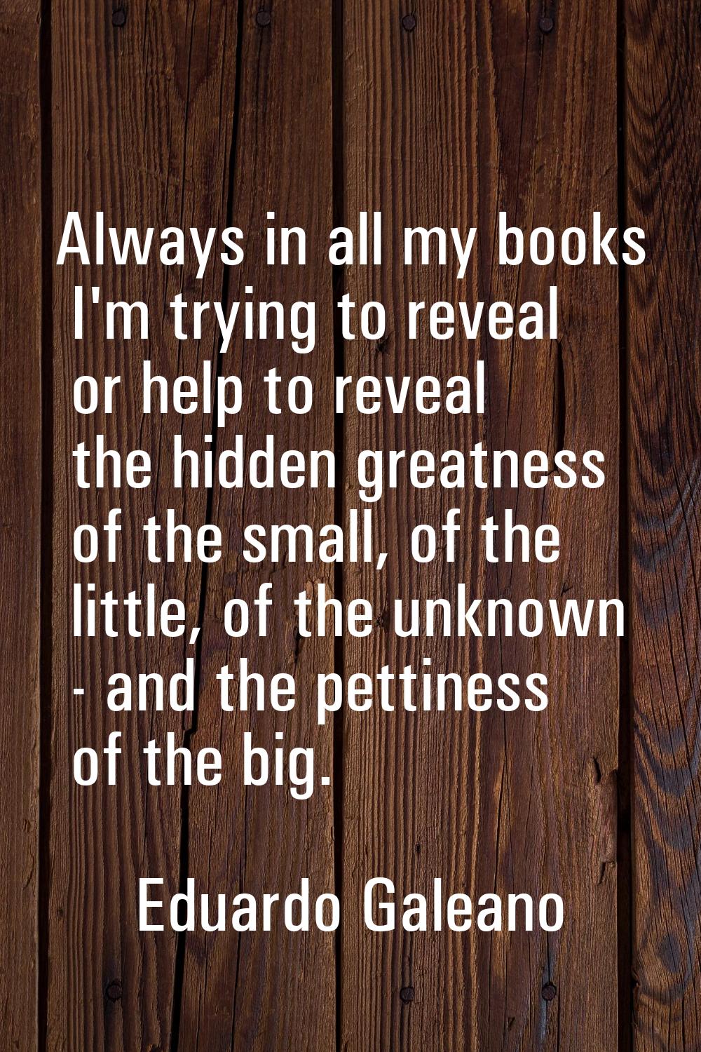Always in all my books I'm trying to reveal or help to reveal the hidden greatness of the small, of