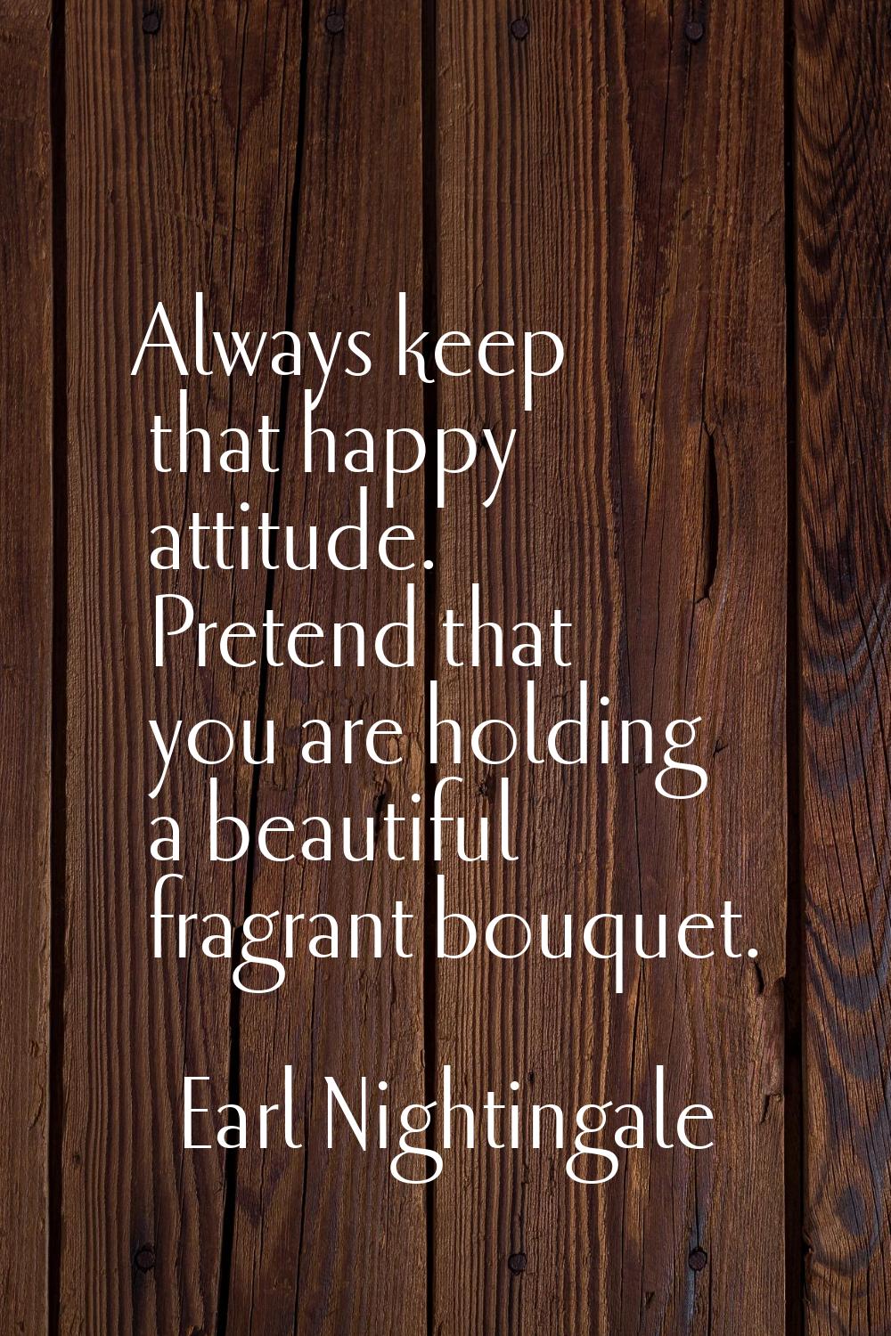 Always keep that happy attitude. Pretend that you are holding a beautiful fragrant bouquet.