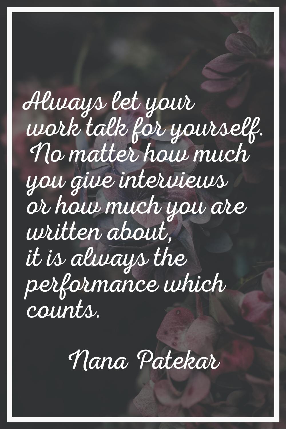Always let your work talk for yourself. No matter how much you give interviews or how much you are 