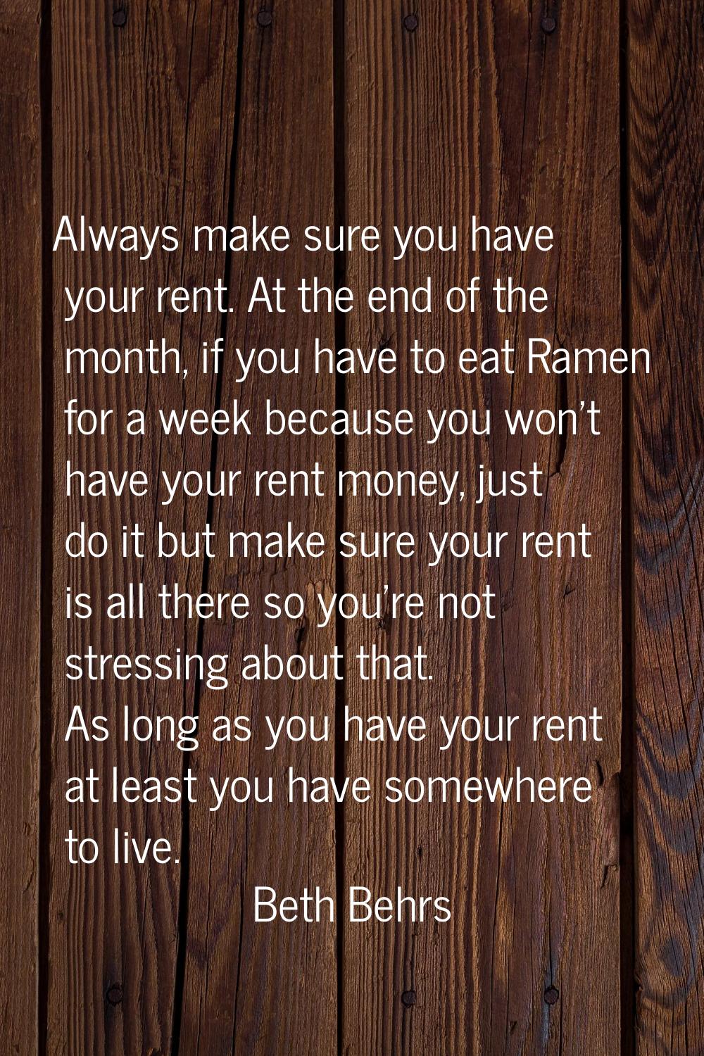 Always make sure you have your rent. At the end of the month, if you have to eat Ramen for a week b