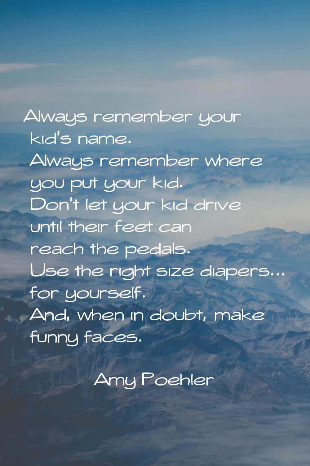 Always remember your kid's name. Always remember where you put your kid. Don't let your kid drive u