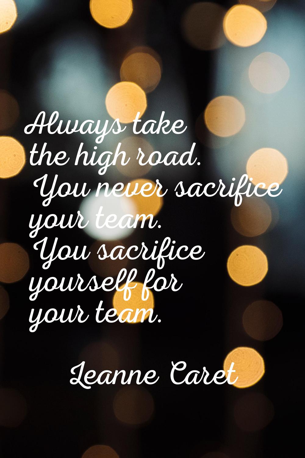 Always take the high road. You never sacrifice your team. You sacrifice yourself for your team.