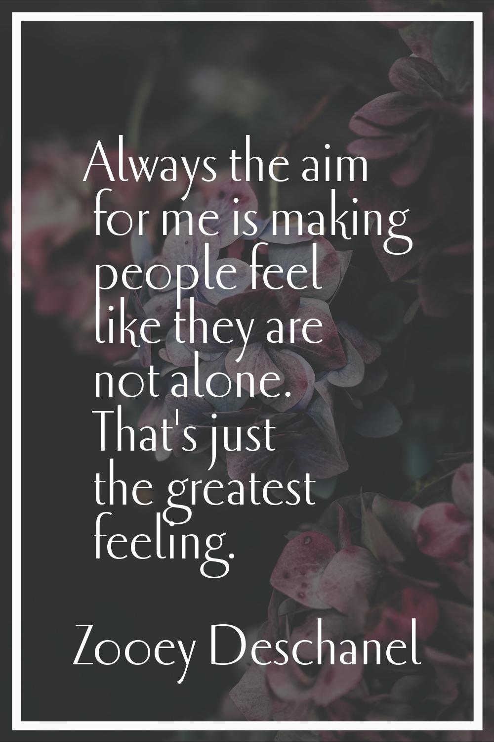 Always the aim for me is making people feel like they are not alone. That's just the greatest feeli