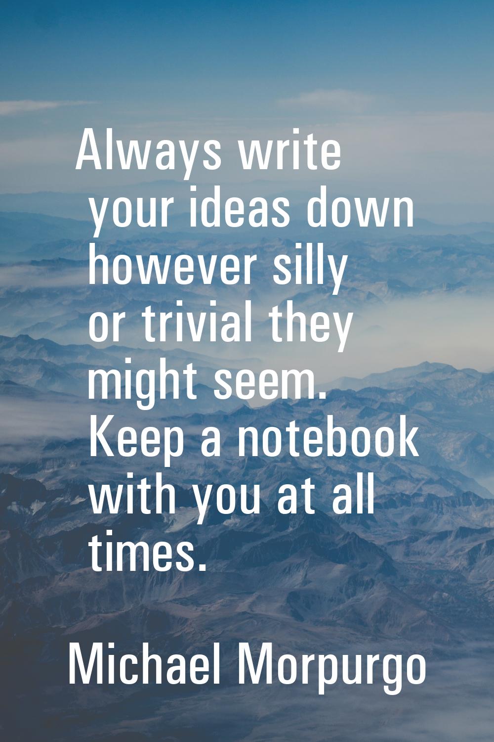 Always write your ideas down however silly or trivial they might seem. Keep a notebook with you at 