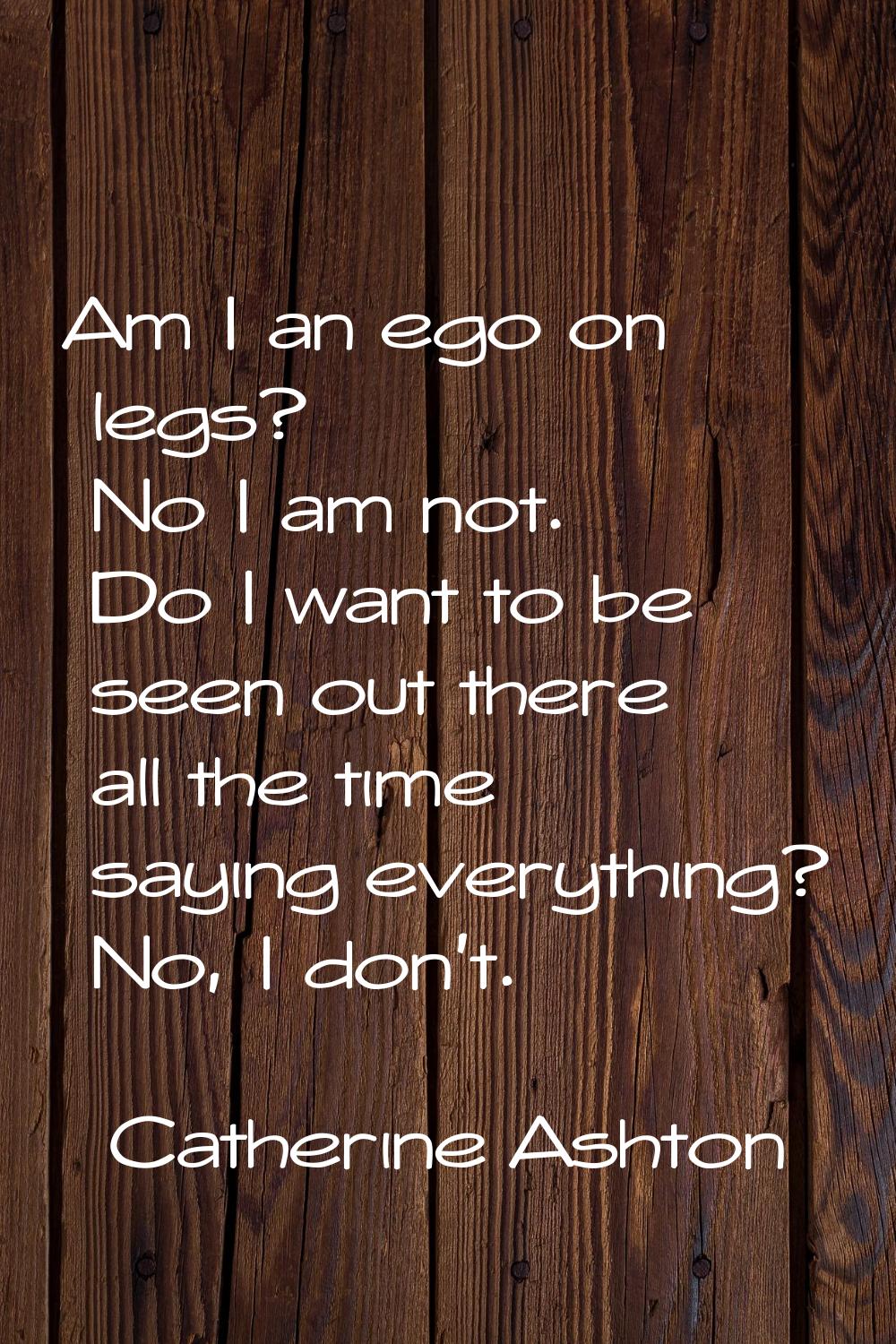 Am I an ego on legs? No I am not. Do I want to be seen out there all the time saying everything? No