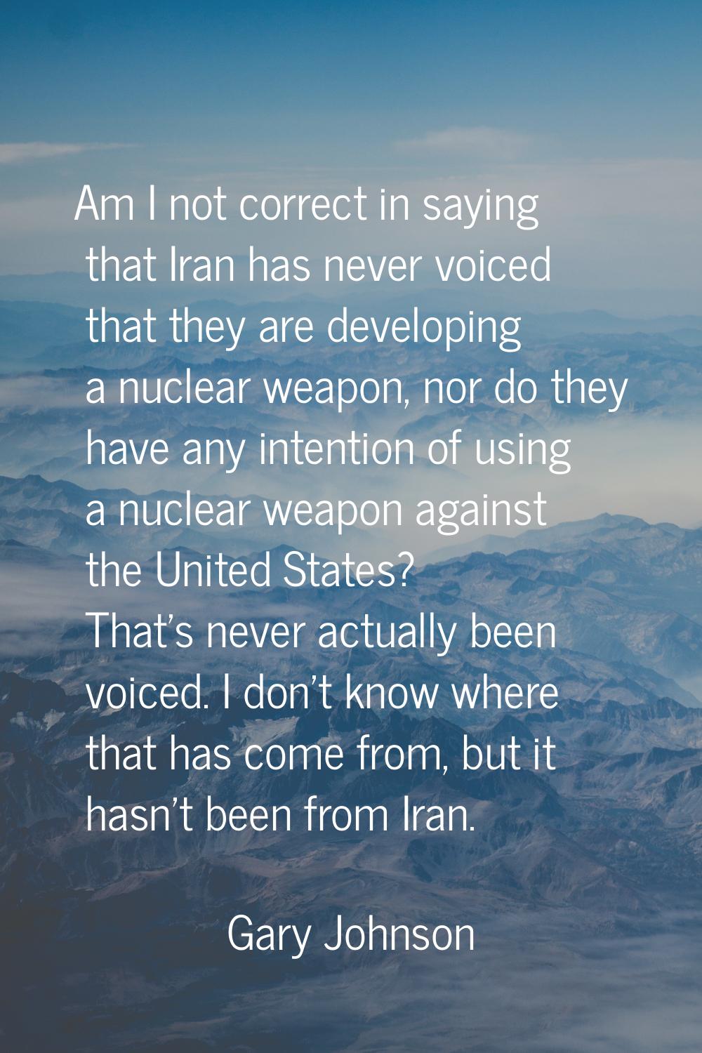 Am I not correct in saying that Iran has never voiced that they are developing a nuclear weapon, no