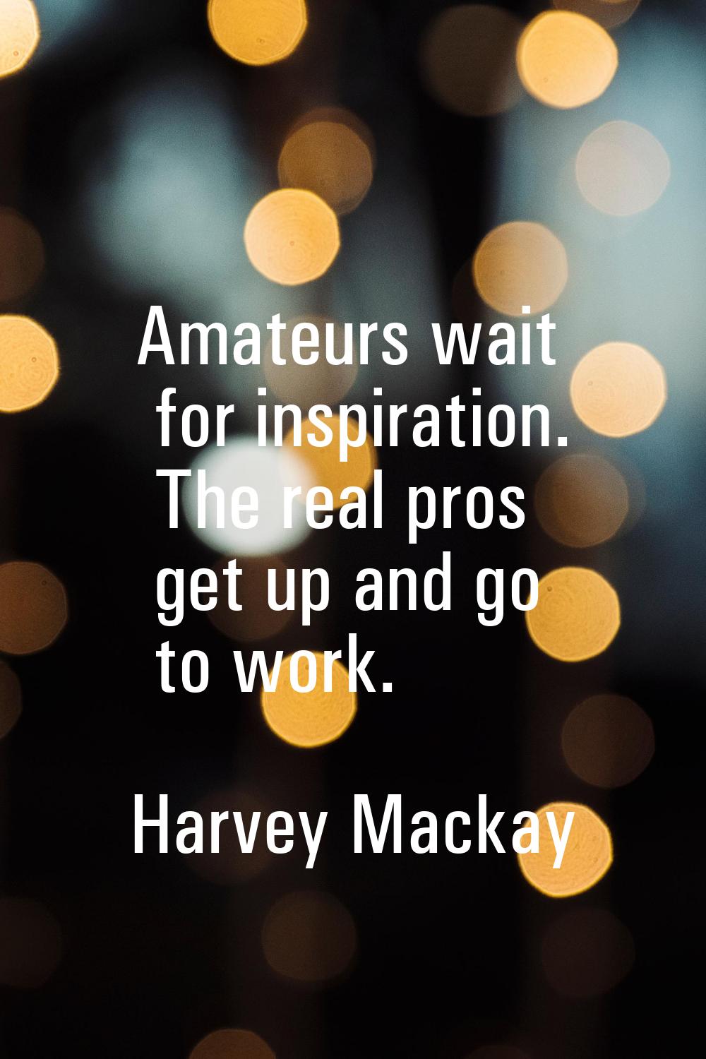 Amateurs wait for inspiration. The real pros get up and go to work.