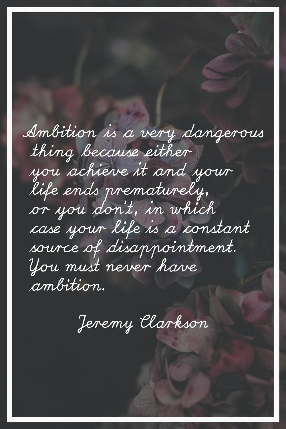 Ambition is a very dangerous thing because either you achieve it and your life ends prematurely, or