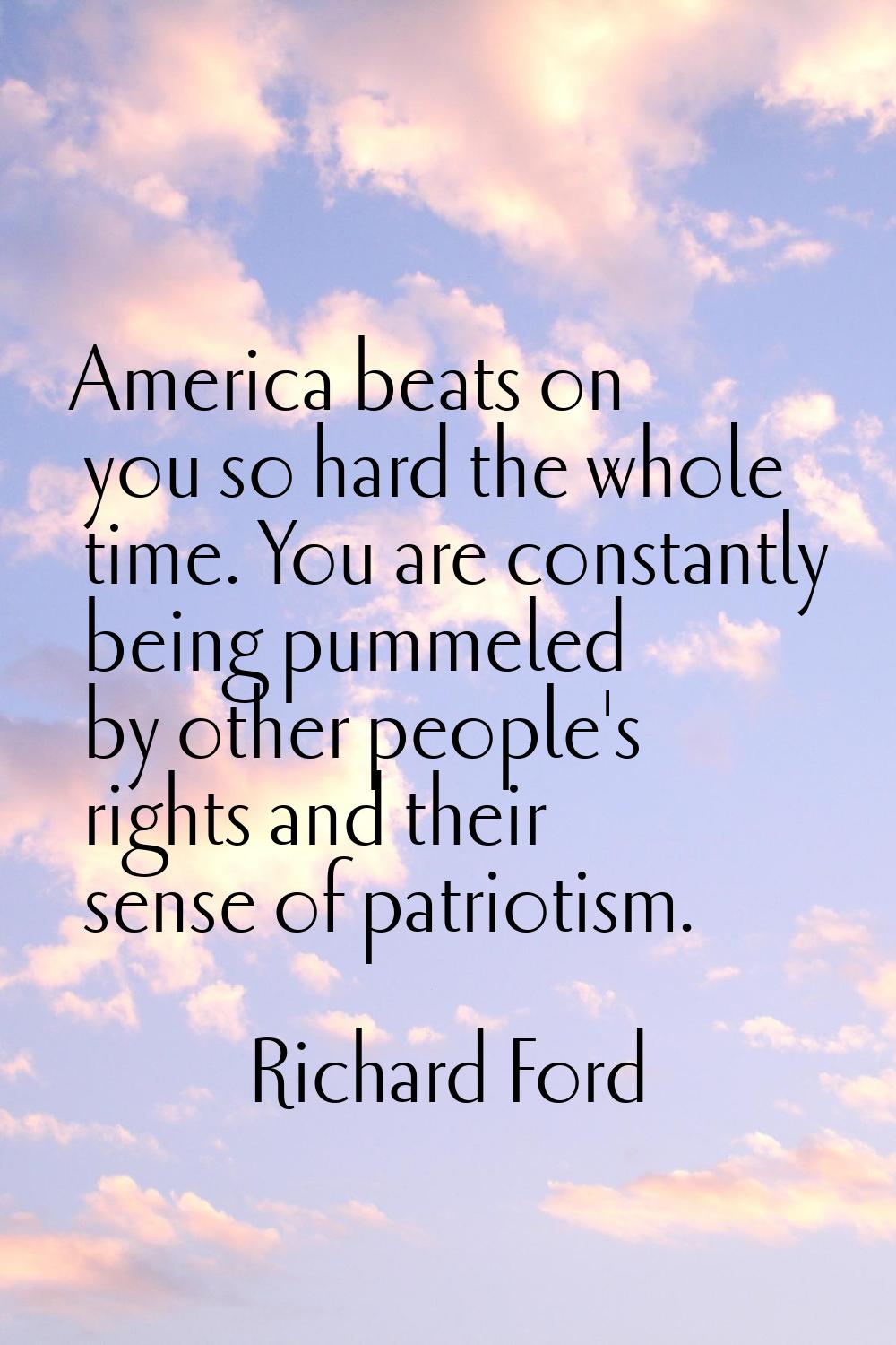 America beats on you so hard the whole time. You are constantly being pummeled by other people's ri