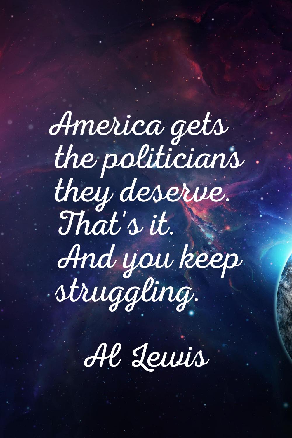 America gets the politicians they deserve. That's it. And you keep struggling.