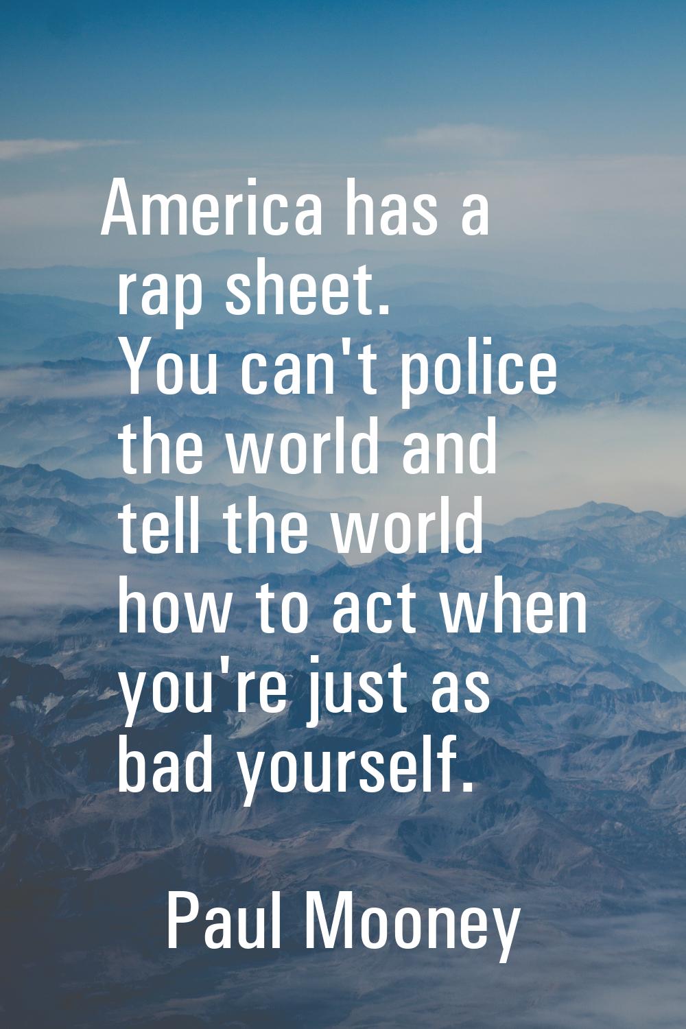 America has a rap sheet. You can't police the world and tell the world how to act when you're just 