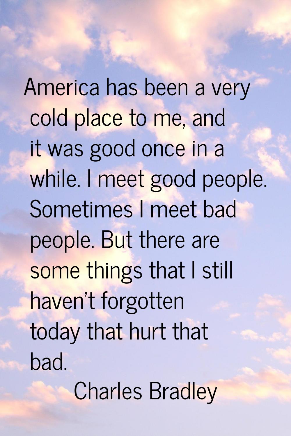 America has been a very cold place to me, and it was good once in a while. I meet good people. Some