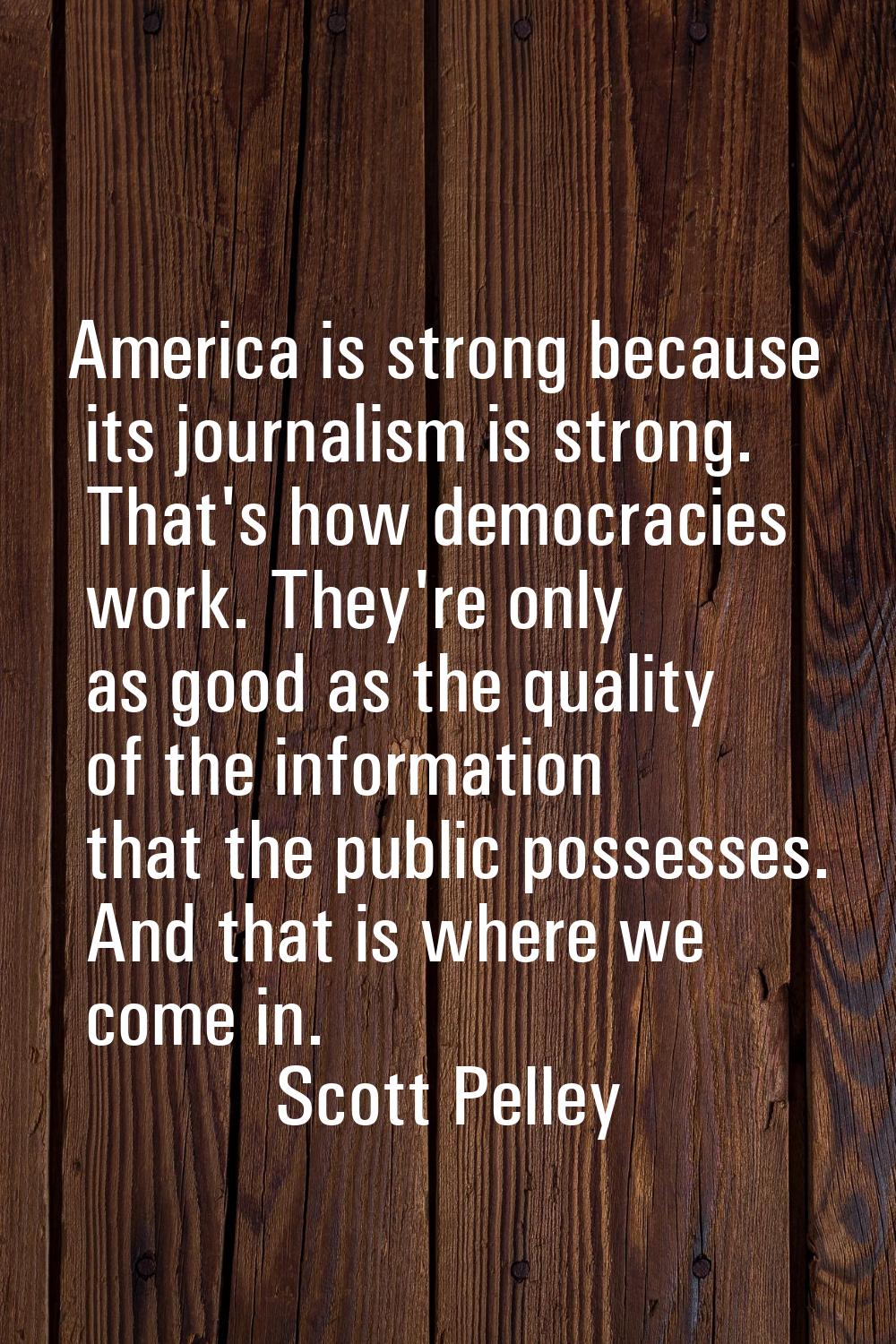 America is strong because its journalism is strong. That's how democracies work. They're only as go