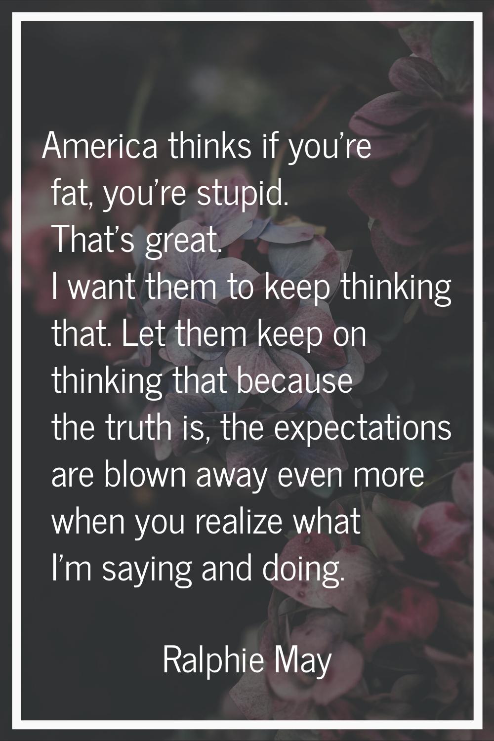 America thinks if you're fat, you're stupid. That's great. I want them to keep thinking that. Let t