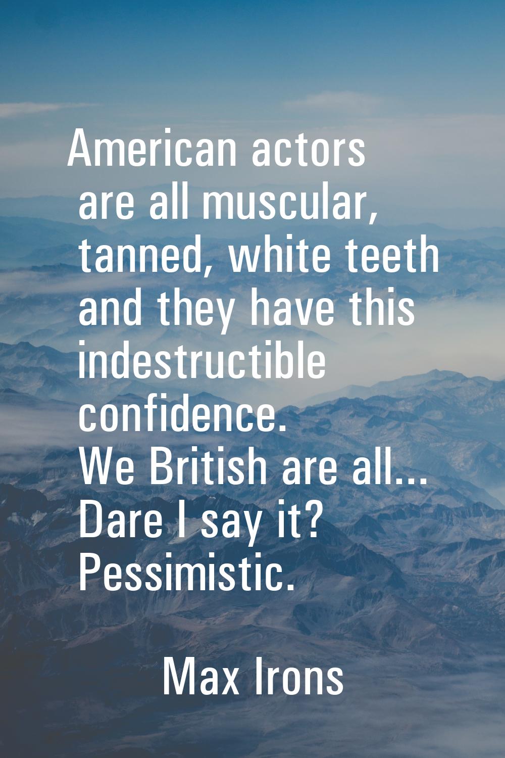 American actors are all muscular, tanned, white teeth and they have this indestructible confidence.