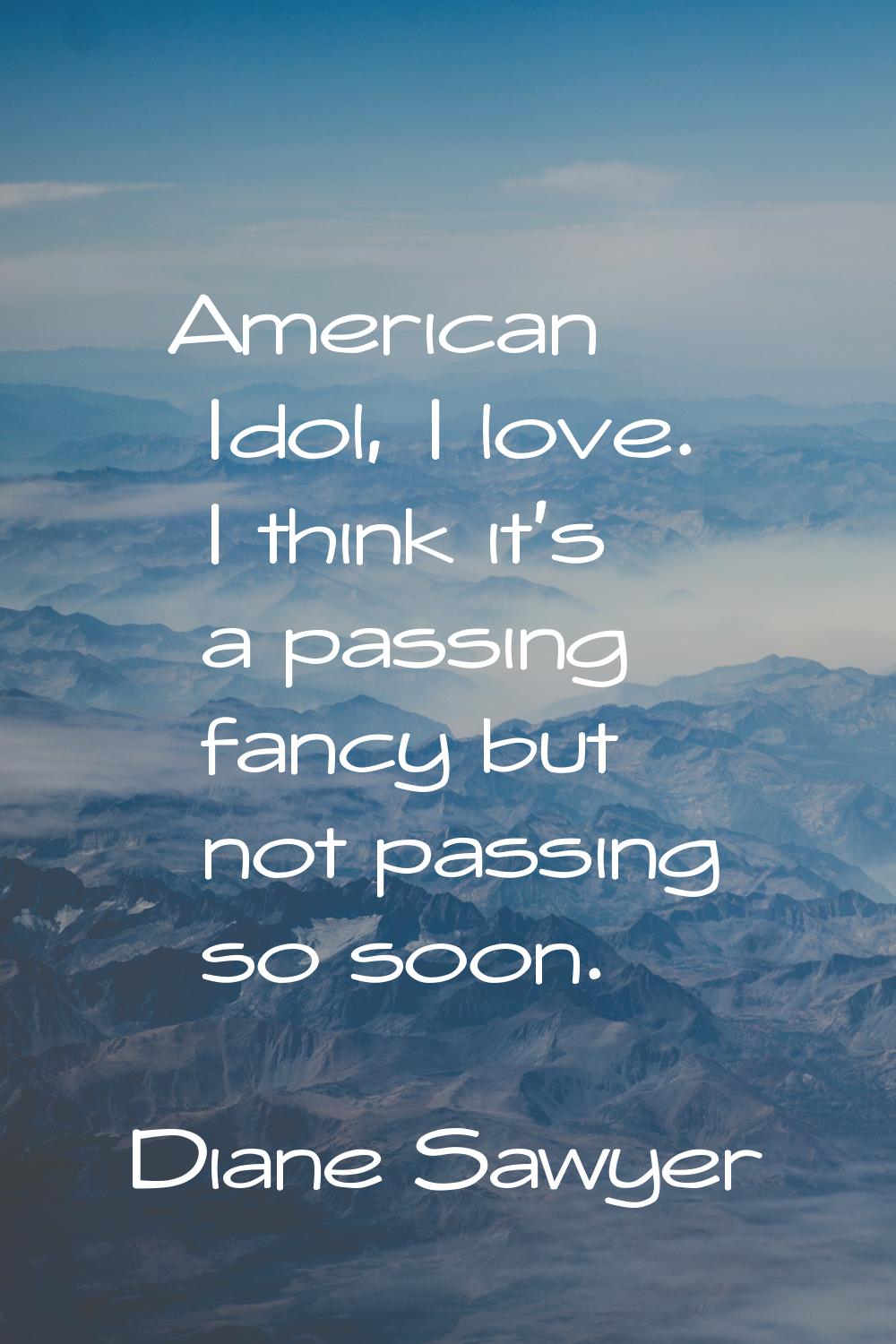 American Idol, I love. I think it's a passing fancy but not passing so soon.